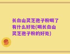 长白山灵芝孢子粉喝了有什么好处(喝长白山灵芝孢子粉的好处)
