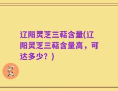 辽阳灵芝三萜含量(辽阳灵芝三萜含量高，可达多少？)