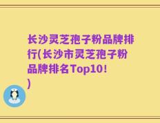 长沙灵芝孢子粉品牌排行(长沙市灵芝孢子粉品牌排名Top10！)