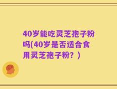 40岁能吃灵芝孢子粉吗(40岁是否适合食用灵芝孢子粉？)