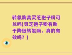 转氨酶高灵芝孢子粉可以吗(灵芝孢子粉有助于降低转氨酶，真的有效吗？)