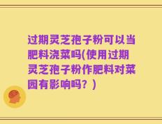 过期灵芝孢子粉可以当肥料浇菜吗(使用过期灵芝孢子粉作肥料对菜园有影响吗？)
