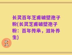 长灵百年芝甫破壁孢子粉(长灵芝甫破壁孢子粉：百年传承，滋补养生)