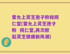 雷允上灵芝孢子粉和同仁堂(雷允上灵芝孢子粉  同仁堂,再次掀起灵芝健康新风潮)