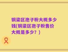 铜梁区孢子粉大概多少钱(铜梁区孢子粉售价大概是多少？)
