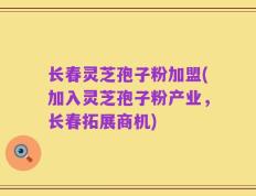 长春灵芝孢子粉加盟(加入灵芝孢子粉产业，长春拓展商机)