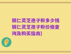 铜仁灵芝孢子粉多少钱铜仁灵芝孢子粉价格查询及购买指南)