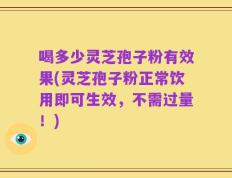 喝多少灵芝孢子粉有效果(灵芝孢子粉正常饮用即可生效，不需过量！)