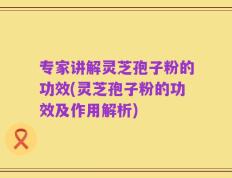 专家讲解灵芝孢子粉的功效(灵芝孢子粉的功效及作用解析)