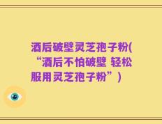 酒后破壁灵芝孢子粉(“酒后不怕破壁 轻松服用灵芝孢子粉”)