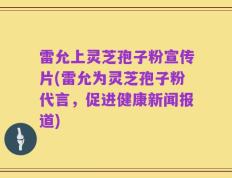 雷允上灵芝孢子粉宣传片(雷允为灵芝孢子粉代言，促进健康新闻报道)