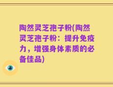 陶然灵芝孢子粉(陶然灵芝孢子粉：提升免疫力，增强身体素质的必备佳品)