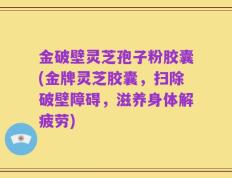 金破壁灵芝孢子粉胶囊(金牌灵芝胶囊，扫除破壁障碍，滋养身体解疲劳)