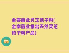 金寨菌业灵芝孢子粉(金寨菌业推出天然灵芝孢子粉产品)
