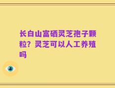 长白山富硒灵芝孢子颗粒？灵芝可以人工养殖吗