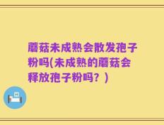蘑菇未成熟会散发孢子粉吗(未成熟的蘑菇会释放孢子粉吗？)