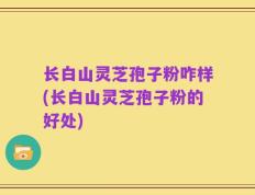 长白山灵芝孢子粉咋样(长白山灵芝孢子粉的好处)
