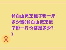 长白山灵芝孢子粉一斤多少钱(长白山灵芝孢子粉一斤价格是多少？)