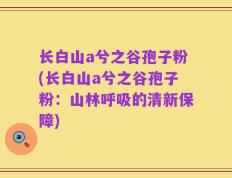 长白山a兮之谷孢子粉(长白山a兮之谷孢子粉：山林呼吸的清新保障)