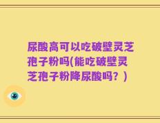 尿酸高可以吃破壁灵芝孢子粉吗(能吃破壁灵芝孢子粉降尿酸吗？)