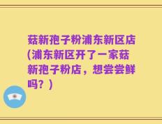 菇新孢子粉浦东新区店(浦东新区开了一家菇新孢子粉店，想尝尝鲜吗？)