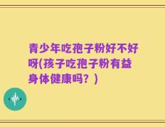 青少年吃孢子粉好不好呀(孩子吃孢子粉有益身体健康吗？)