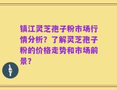 镇江灵芝孢子粉市场行情分析？了解灵芝孢子粉的价格走势和市场前景？