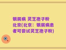 银屑病 灵芝孢子粉 北京(北京：银屑病患者可尝试灵芝孢子粉)