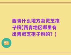 西青什么地方卖灵芝孢子粉(西青地区哪里有出售灵芝孢子粉的？)