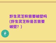 野生灵芝粉需要破壁吗(野生灵芝粉是否需要破壁？)