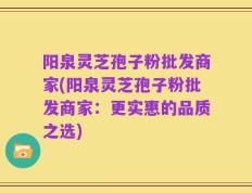 阳泉灵芝孢子粉批发商家(阳泉灵芝孢子粉批发商家：更实惠的品质之选)
