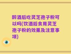 醉酒后吃灵芝孢子粉可以吗(饮酒后食用灵芝孢子粉的效果及注意事项)