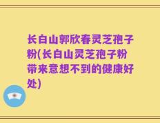长白山郭欣春灵芝孢子粉(长白山灵芝孢子粉带来意想不到的健康好处)