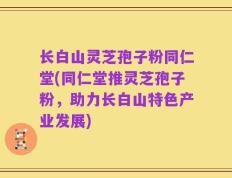 长白山灵芝孢子粉同仁堂(同仁堂推灵芝孢子粉，助力长白山特色产业发展)