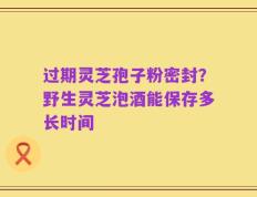 过期灵芝孢子粉密封？野生灵芝泡酒能保存多长时间