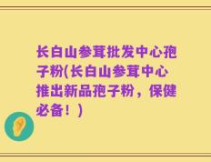 长白山参茸批发中心孢子粉(长白山参茸中心推出新品孢子粉，保健必备！)