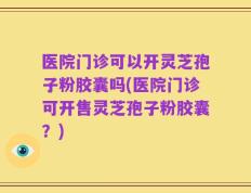医院门诊可以开灵芝孢子粉胶囊吗(医院门诊可开售灵芝孢子粉胶囊？)