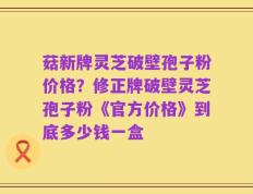 菇新牌灵芝破壁孢子粉价格？修正牌破壁灵芝孢子粉《官方价格》到底多少钱一盒
