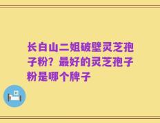 长白山二姐破壁灵芝孢子粉？最好的灵芝孢子粉是哪个牌子