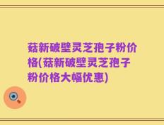 菇新破壁灵芝孢子粉价格(菇新破壁灵芝孢子粉价格大幅优惠)