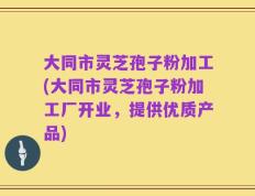 大同市灵芝孢子粉加工(大同市灵芝孢子粉加工厂开业，提供优质产品)