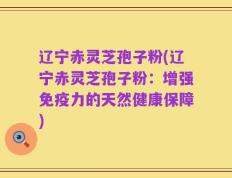 辽宁赤灵芝孢子粉(辽宁赤灵芝孢子粉：增强免疫力的天然健康保障)