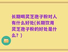 长期喝灵芝孢子粉对人有什么好处(长期饮用灵芝孢子粉的好处是什么？)