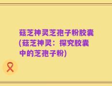 菇芝神灵芝孢子粉胶囊(菇芝神灵：探究胶囊中的芝孢子粉)