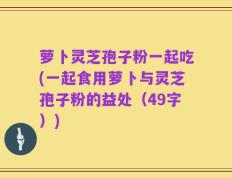 萝卜灵芝孢子粉一起吃(一起食用萝卜与灵芝孢子粉的益处（49字）)
