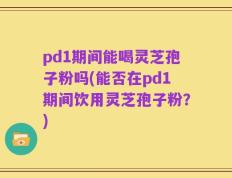 pd1期间能喝灵芝孢子粉吗(能否在pd1期间饮用灵芝孢子粉？)
