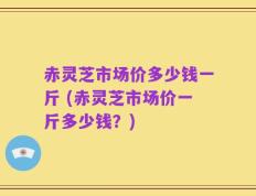 赤灵芝市场价多少钱一斤 (赤灵芝市场价一斤多少钱？)