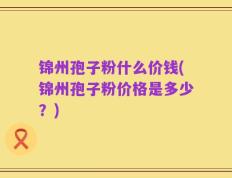 锦州孢子粉什么价钱(锦州孢子粉价格是多少？)