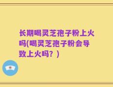 长期喝灵芝孢子粉上火吗(喝灵芝孢子粉会导致上火吗？)