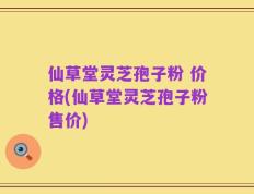 仙草堂灵芝孢子粉 价格(仙草堂灵芝孢子粉售价)